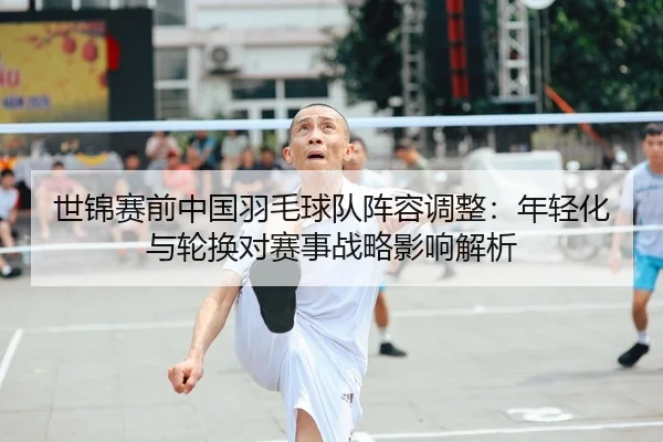 世锦赛前中国羽毛球队阵容调整：年轻化与轮换对赛事战略影响解析