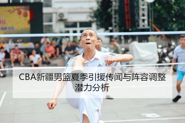 CBA新疆男篮夏季引援传闻与阵容调整潜力分析