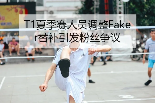 T1夏季赛人员调整Faker替补引发粉丝争议