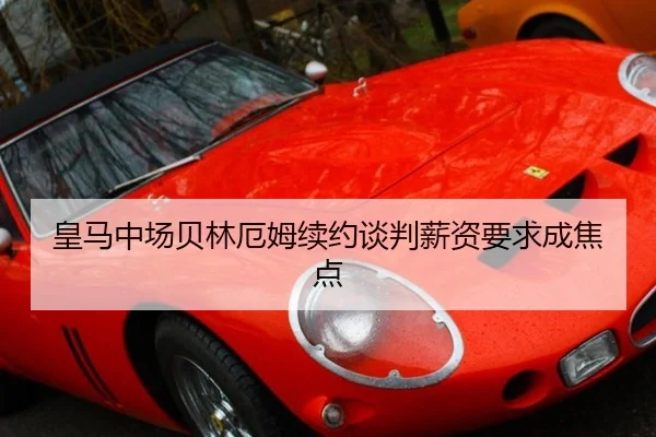 皇马中场贝林厄姆续约谈判薪资要求成焦点