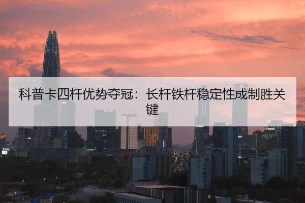 科普卡四杆优势夺冠：长杆铁杆稳定性成制胜关键