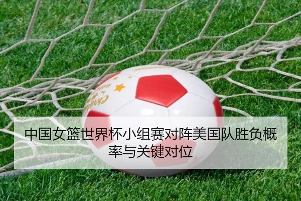 中国女篮世界杯小组赛对阵美国队胜负概率与关键对位